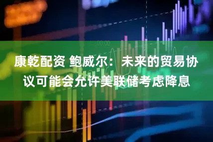 康乾配资 鲍威尔：未来的贸易协议可能会允许美联储考虑降息