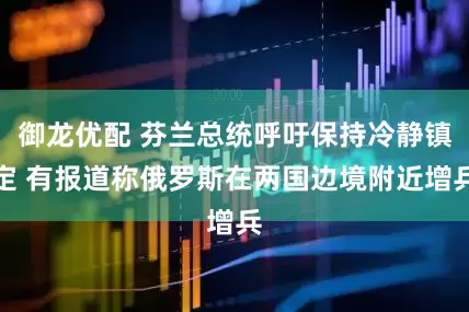 御龙优配 芬兰总统呼吁保持冷静镇定 有报道称俄罗斯在两国边境附近增兵