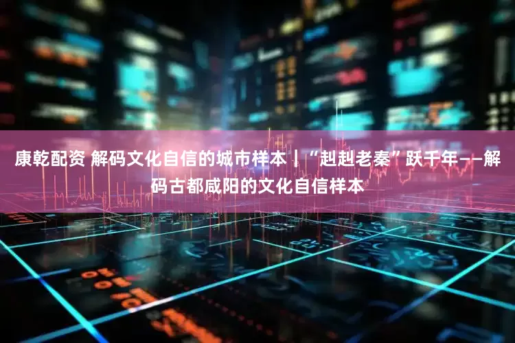康乾配资 解码文化自信的城市样本｜“赳赳老秦”跃千年——解码古都咸阳的文化自信样本