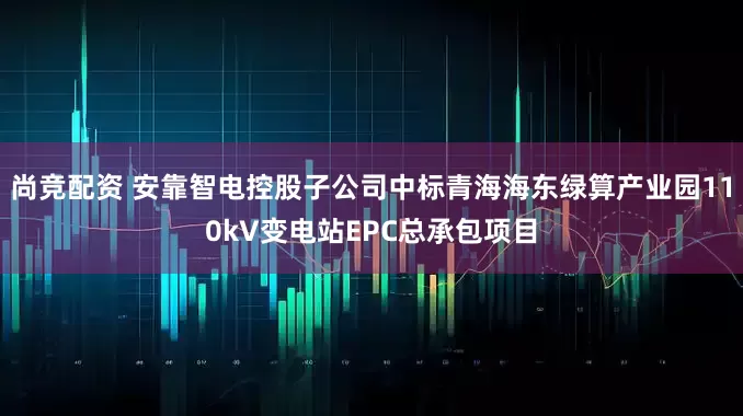 尚竞配资 安靠智电控股子公司中标青海海东绿算产业园110kV变电站EPC总承包项目