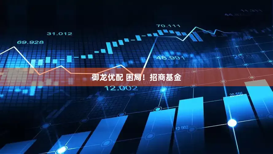 御龙优配 困局！招商基金