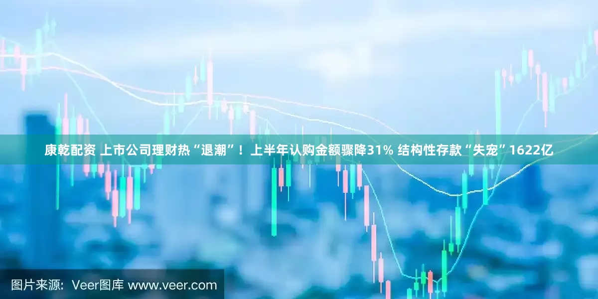 康乾配资 上市公司理财热“退潮”！上半年认购金额骤降31% 结构性存款“失宠”1622亿