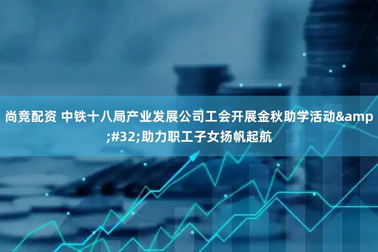 尚竞配资 中铁十八局产业发展公司工会开展金秋助学活动&#32;助力职工子女扬帆起航