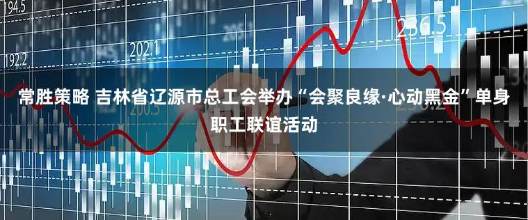 常胜策略 吉林省辽源市总工会举办“会聚良缘·心动黑金”单身职工联谊活动
