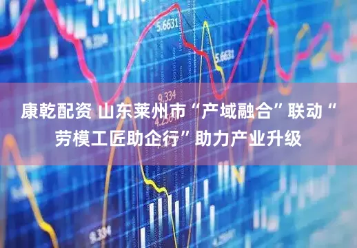 康乾配资 山东莱州市“产域融合”联动“劳模工匠助企行”助力产业升级