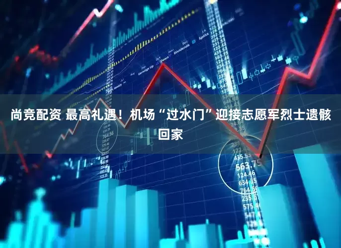 尚竞配资 最高礼遇！机场“过水门”迎接志愿军烈士遗骸回家