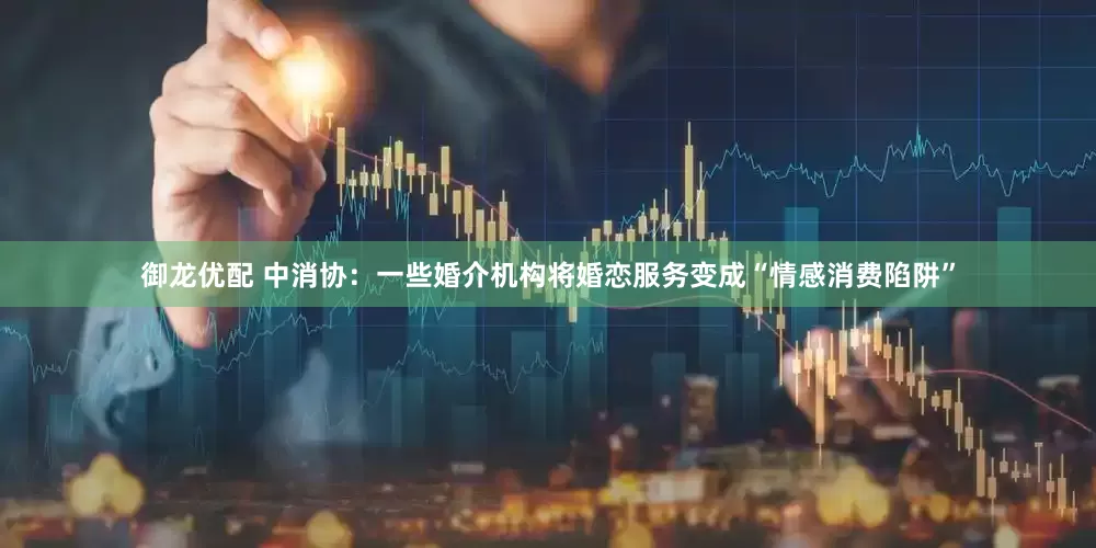御龙优配 中消协：一些婚介机构将婚恋服务变成“情感消费陷阱”