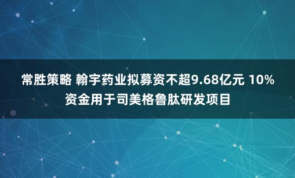 常胜策略 翰宇药业拟募资不超9.68亿元 10%资金用于司美格鲁肽研发项目
