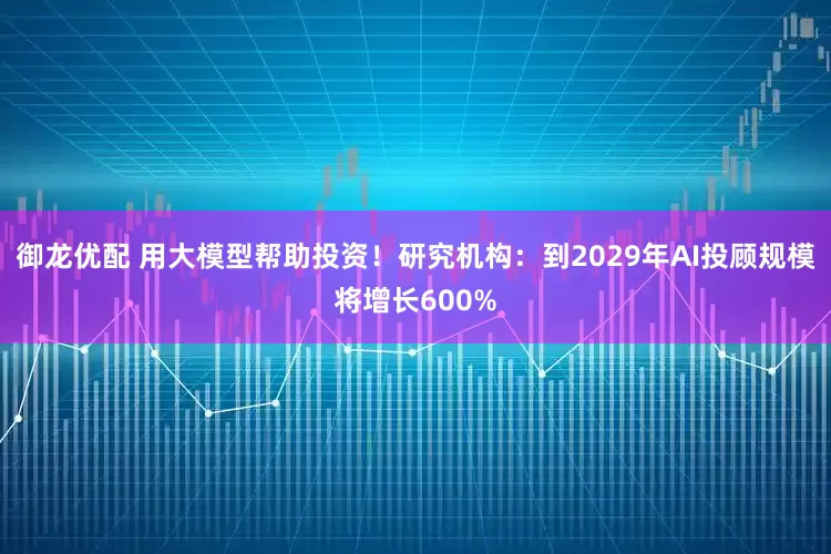 御龙优配 用大模型帮助投资！研究机构：到2029年AI投顾规模将增长600%